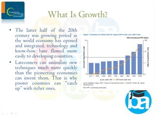 What Is Growth?
• The latter half of the 20th
century was growing period as
the world economy has opened
and integrated, technology and
know-how have flowed more
easily to developing countries.
• Latecomers can assimilate new
techniques much more quickly
than the pioneering economies
can invent them. That is why
poorer countries can “catch
up” with richer ones.

 