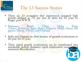 The 13 Success Stories
• There are 13 economies that experienced sustained high
growth--defined as 7% per year or more for 25 years or
longer, post WW II
• Botswana,
Brazil,
China,
Hong
Kong
(China), Indonesia, Japan, Korea, Malaysia, Malta, Oman, Sin
gapore, Taiwan (China), and Thailand
• India and Vietnam are close because of growth accelerations in
the past 10-15 years
• These initial growth accelerations can be transformed into
sustainable growth dynamics: rapid employment creation and
structural diversification

 