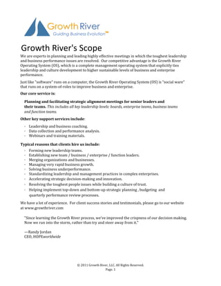 Growth	
  River's	
  Scope
We	
  are	
  experts	
  in	
  planning	
  and	
  leading	
  highly	
  effective	
  meetings	
  in	
  which	
  the	
  toughest	
  leadership	
  
and	
  business	
  performance	
  issues	
  are	
  resolved.	
  	
  Our	
  competitive	
  advantage	
  is	
  the	
  Growth	
  River	
  
Operating	
  System	
  (OS),	
  which	
  is	
  a	
  complete	
  management	
  operating	
  system	
  that	
  explicitly	
  ties	
  
leadership	
  and	
  culture	
  development	
  to	
  higher	
  sustainable	
  levels	
  of	
  business	
  and	
  enterprise	
  
performance.
Just	
  like	
  "software"	
  runs	
  on	
  a	
  computer,	
  the	
  Growth	
  River	
  Operating	
  System	
  (OS)	
  is	
  "social	
  ware"
that	
  runs	
  on	
  a	
  system-­‐of-­‐roles	
  to	
  improve	
  business	
  and	
  enterprise.
Our	
  core	
  service	
  is:

   Planning	
  and	
  facilitating	
  strategic	
  alignment	
  meetings	
  for	
  senior	
  leaders	
  and
   their	
  teams.	
  This	
  includes	
  all	
  key	
  leadership	
  levels:	
  boards,	
  enterprise	
  teams,	
  business	
  teams
   and	
  function	
  teams.	
  	
  
Other	
  key	
  support	
  services	
  include:
   ·	
  	
  	
  	
  Leadership	
  and	
  business	
  coaching.
   ·	
  	
  	
  	
  Data	
  collection	
  and	
  performance	
  analysis.                 	
  
   ·	
  	
  	
  	
  Webinars	
  and	
  training	
  materials.

Typical	
  reasons	
  that	
  clients	
  hire	
  us	
  include:
                  ·	
  	
  	
  	
  Forming	
  new	
  leadership	
  teams.
                  ·	
  	
  	
  	
  Establishing	
  new	
  team	
  /	
  business	
  /	
  enterprise	
  /	
  function	
  leaders.
                  ·	
  	
  	
  	
  Merging	
  organizations	
  and	
  businesses.
                  ·	
  	
  	
  	
  Managing	
  very	
  rapid	
  business	
  growth.
                  ·	
  	
  	
  	
  Solving	
  business	
  underperformance.
                  ·	
  	
  	
  	
  Standardizing	
  leadership	
  and	
  management	
  practices	
  in	
  complex	
  enterprises.
                  ·	
  	
  	
  	
  Accelerating	
  strategic	
  decision-­‐making	
  and	
  innovation.
                  ·	
  	
  	
  	
  Resolving	
  the	
  toughest	
  people	
  issues	
  while	
  building	
  a	
  culture	
  of	
  trust.
                  ·	
  	
  	
  	
  Helping	
  implement	
  top-­‐down	
  and	
  bottom-­‐up	
  strategic	
  planning	
  ,	
  budgeting	
  	
  and
	
  	
  	
  	
  	
  	
  	
  	
  	
  	
  quarterly	
  performance	
  review	
  processes.
We	
  have	
  a	
  lot	
  of	
  experience.	
  	
  For	
  client	
  success	
  stories	
  and	
  testimonials,	
  please	
  go	
  to	
  our	
  website	
  
at	
  www.growthriver.com

   "Since	
  learning	
  the	
  Growth	
  River	
  process,	
  we've	
  improved	
  the	
  crispness	
  of	
  our	
  decision	
  making.	
  
   Now	
  we	
  run	
  into	
  the	
  storm,	
  rather	
  than	
  try	
  and	
  steer	
  away	
  from	
  it."

   —Randy	
  Jordan
   CEO,	
  HOPEworldwide




                                                         ©	
  2011	
  Growth	
  River,	
  LLC.	
  All	
  Rights	
  Reserved.
                                                                                    Page.	
  1
 