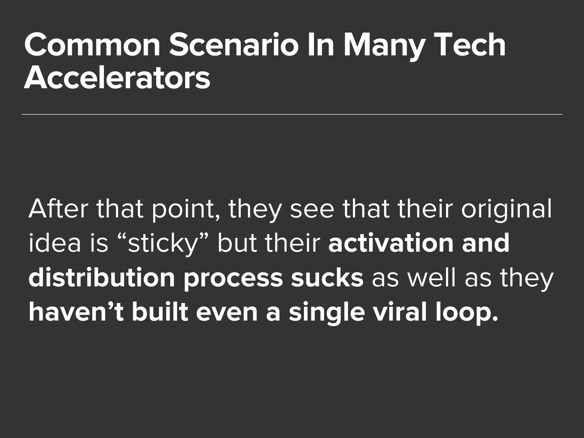 Common Scenario In Many Tech 
Accelerators 
After that point, they see that their original 
idea is “sticky” but their activation and 
distribution process sucks as well as they 
haven’t built even a single viral loop. 
 