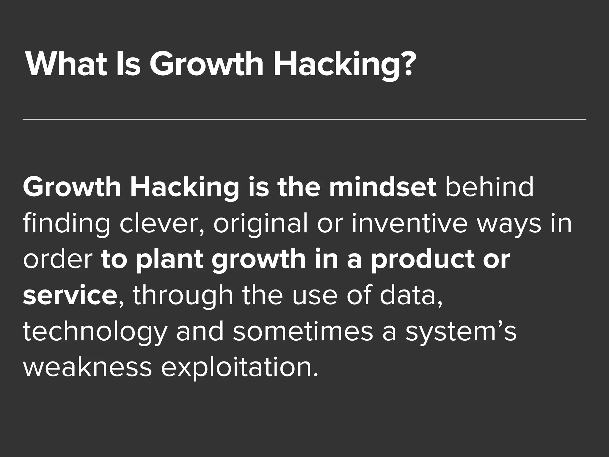 What Is Growth Hacking? 
Growth Hacking is the mindset behind 
finding clever, original or inventive ways in 
order to plant growth in a product or 
service, through the use of data, 
technology and sometimes a system’s 
weakness exploitation. 
 