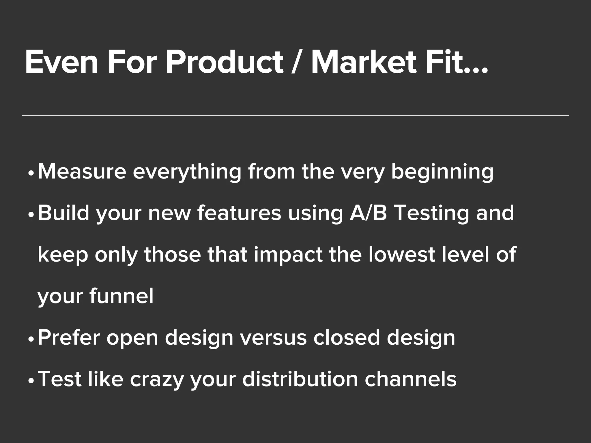 Even For Product / Market Fit… 
•Measure everything from the very beginning 
•Build your new features using A/B Testing and 
keep only those that impact the lowest level of 
your funnel 
•Prefer open design versus closed design 
•Test like crazy your distribution channels 
 
