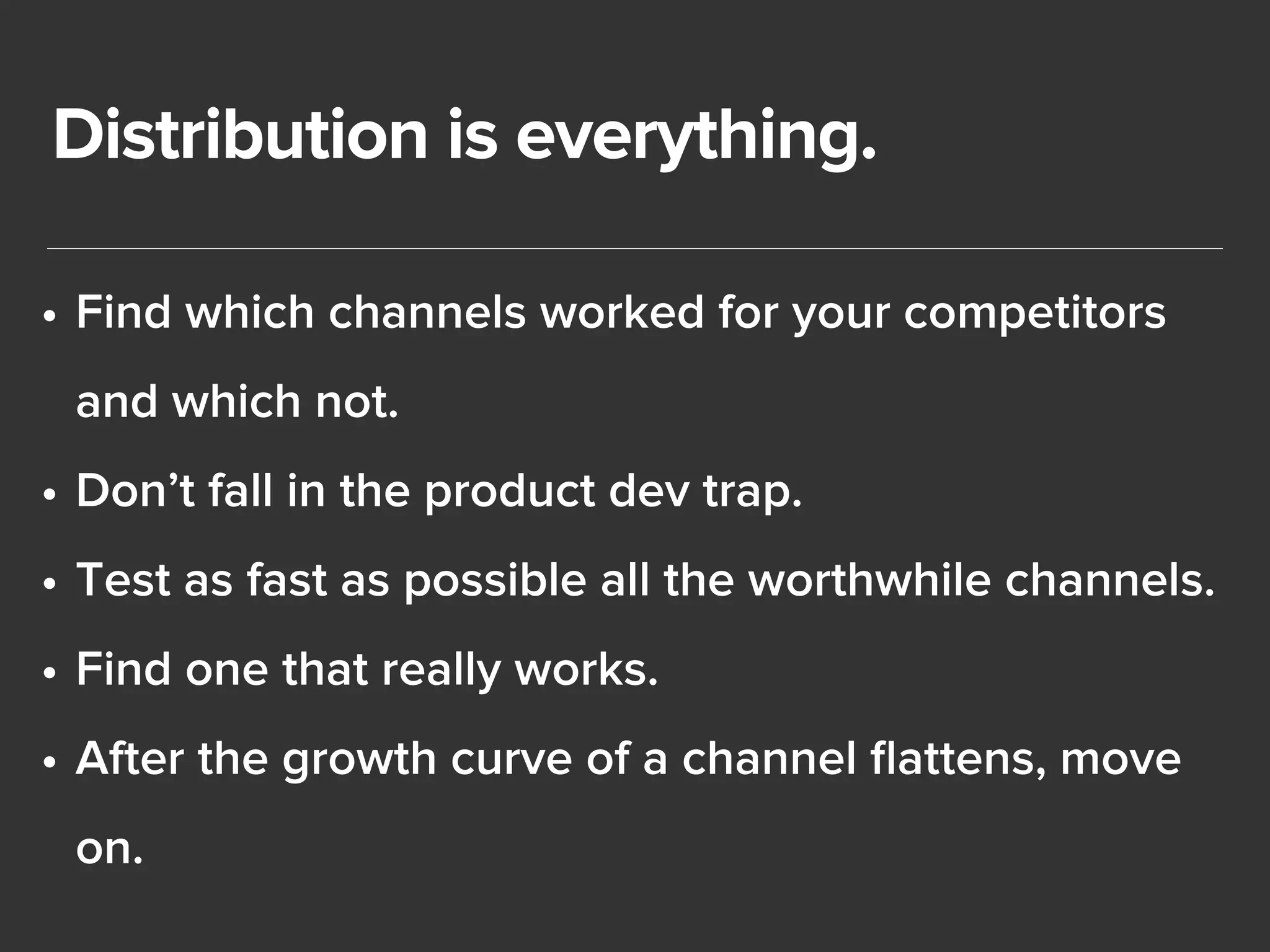 Distribution is everything. 
• Find which channels worked for your competitors 
and which not. 
• Don’t fall in the product dev trap. 
• Test as fast as possible all the worthwhile channels. 
• Find one that really works. 
• After the growth curve of a channel flattens, move 
on. 
 