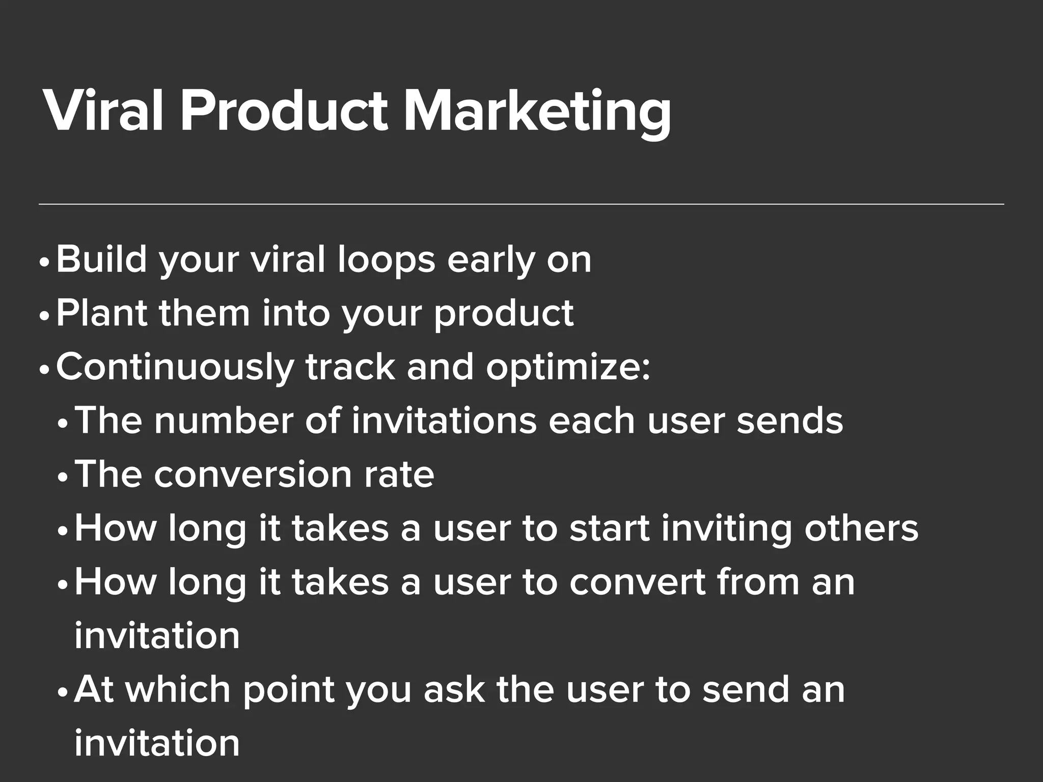 Viral Product Marketing 
•Build your viral loops early on 
•Plant them into your product 
•Continuously track and optimize: 
•The number of invitations each user sends 
•The conversion rate 
•How long it takes a user to start inviting others 
•How long it takes a user to convert from an 
invitation 
•At which point you ask the user to send an 
invitation 
 