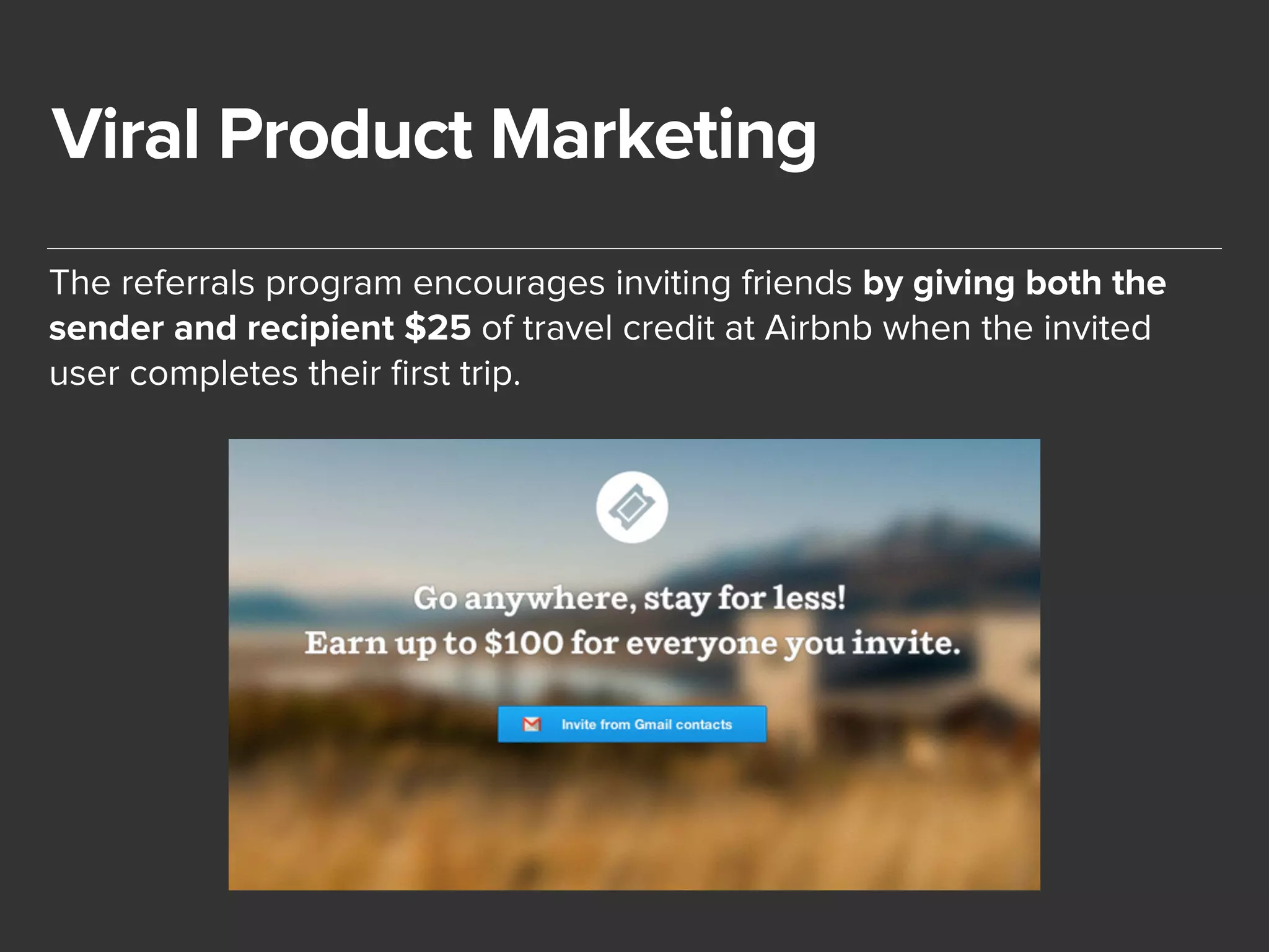 Viral Product Marketing 
The referrals program encourages inviting friends by giving both the 
sender and recipient $25 of travel credit at Airbnb when the invited 
user completes their first trip. 
 