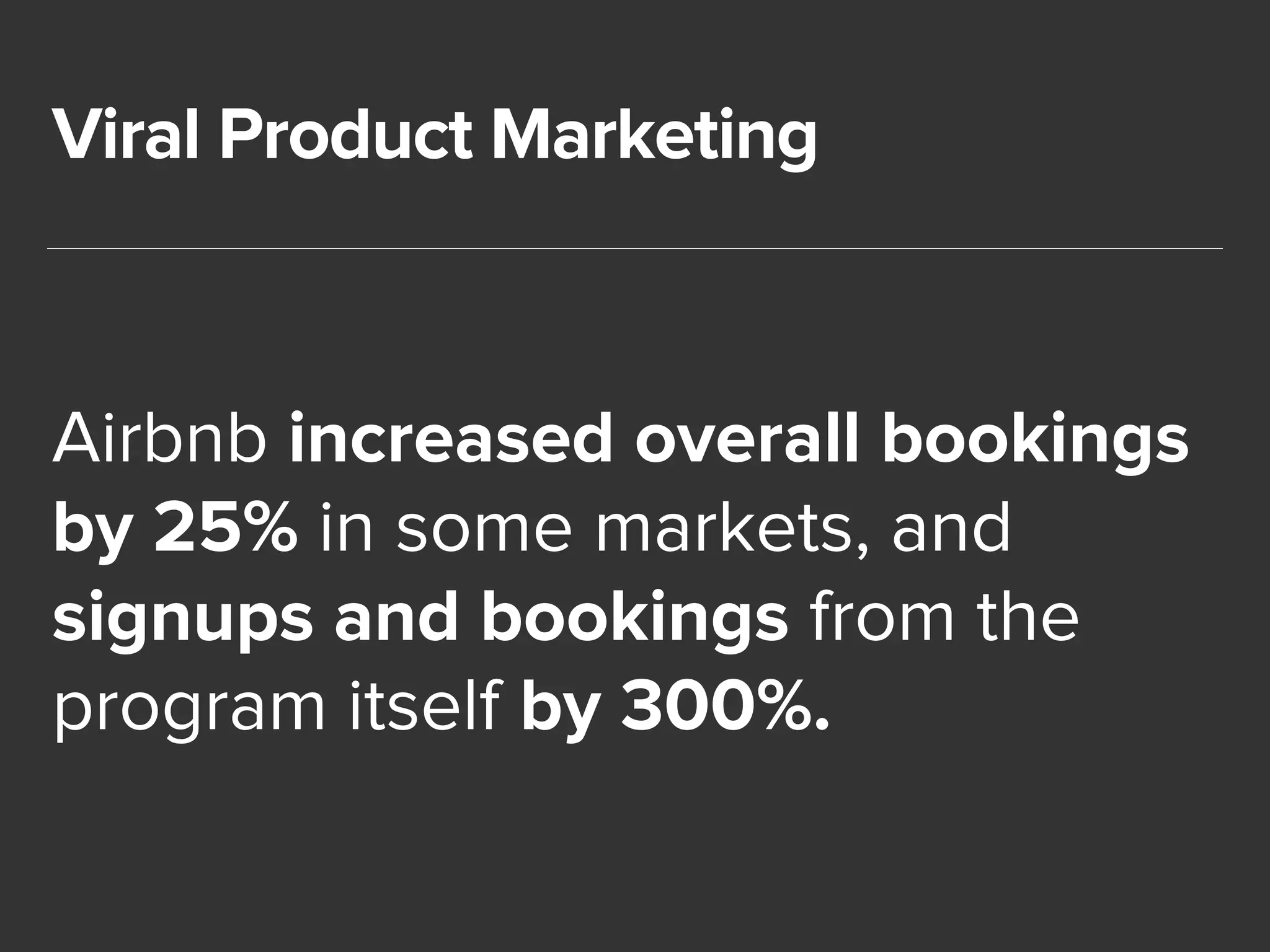 Viral Product Marketing 
Airbnb increased overall bookings 
by 25% in some markets, and 
signups and bookings from the 
program itself by 300%. 
 