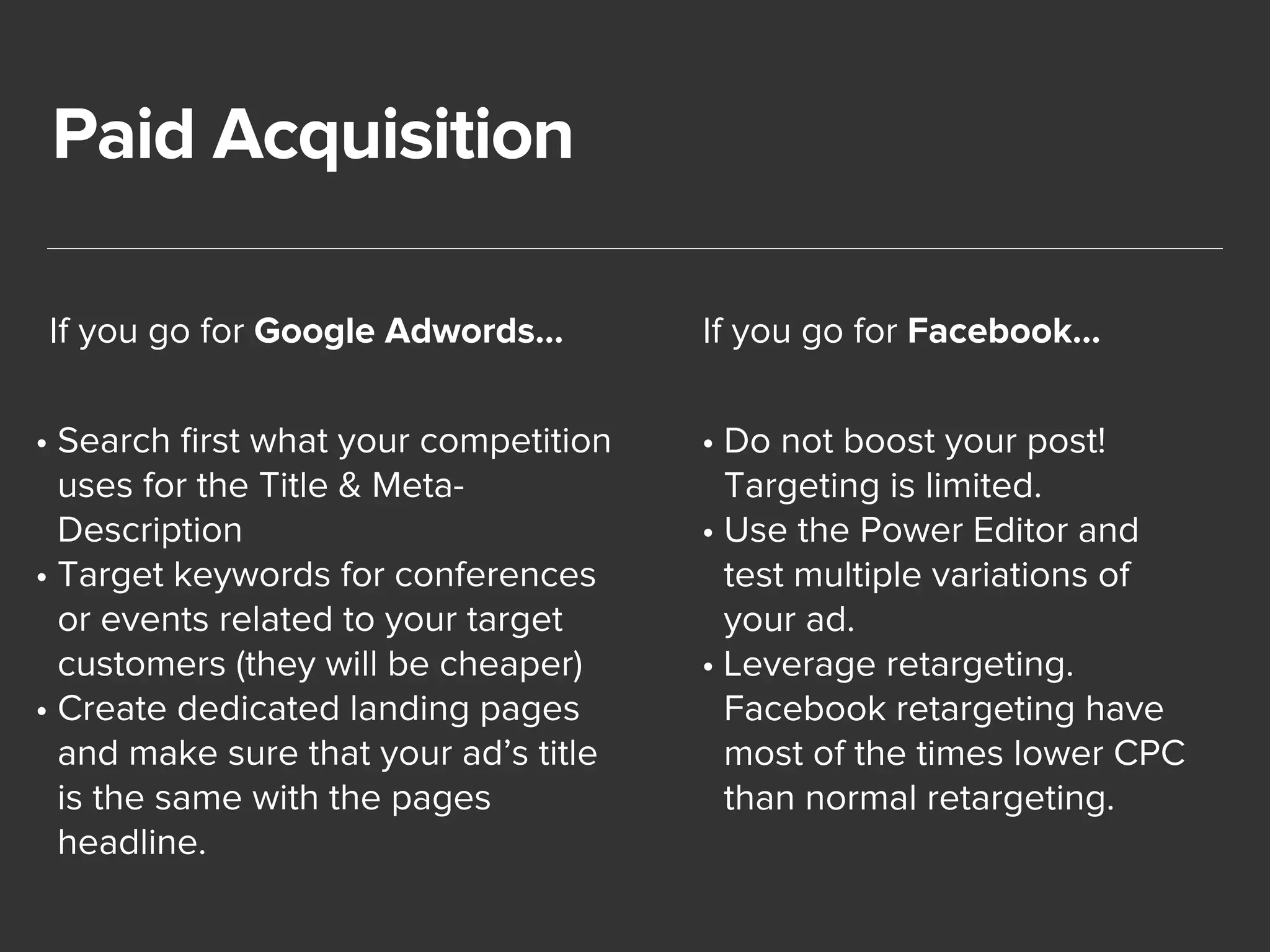 Paid Acquisition 
If you go for Google Adwords… 
• Search first what your competition 
uses for the Title & Meta- 
Description 
• Target keywords for conferences 
or events related to your target 
customers (they will be cheaper) 
• Create dedicated landing pages 
and make sure that your ad’s title 
is the same with the pages 
headline. 
If you go for Facebook… 
• Do not boost your post! 
Targeting is limited. 
• Use the Power Editor and 
test multiple variations of 
your ad. 
• Leverage retargeting. 
Facebook retargeting have 
most of the times lower CPC 
than normal retargeting. 
 