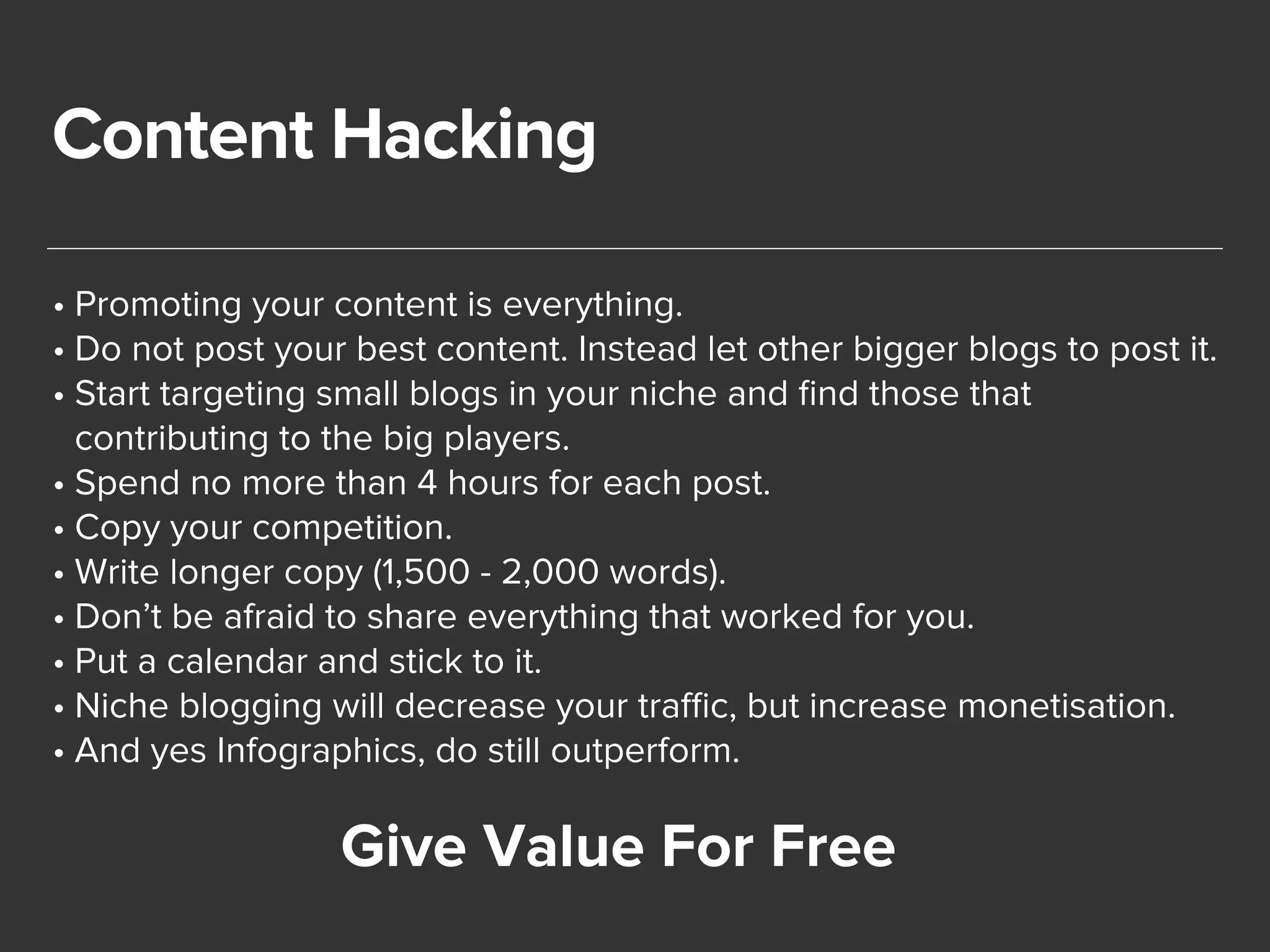 Content Hacking 
• Promoting your content is everything. 
• Do not post your best content. Instead let other bigger blogs to post it. 
• Start targeting small blogs in your niche and find those that 
contributing to the big players. 
• Spend no more than 4 hours for each post. 
• Copy your competition. 
• Write longer copy (1,500 - 2,000 words). 
• Don’t be afraid to share everything that worked for you. 
• Put a calendar and stick to it. 
• Niche blogging will decrease your traffic, but increase monetisation. 
• And yes Infographics, do still outperform. 
Give Value For Free 
 