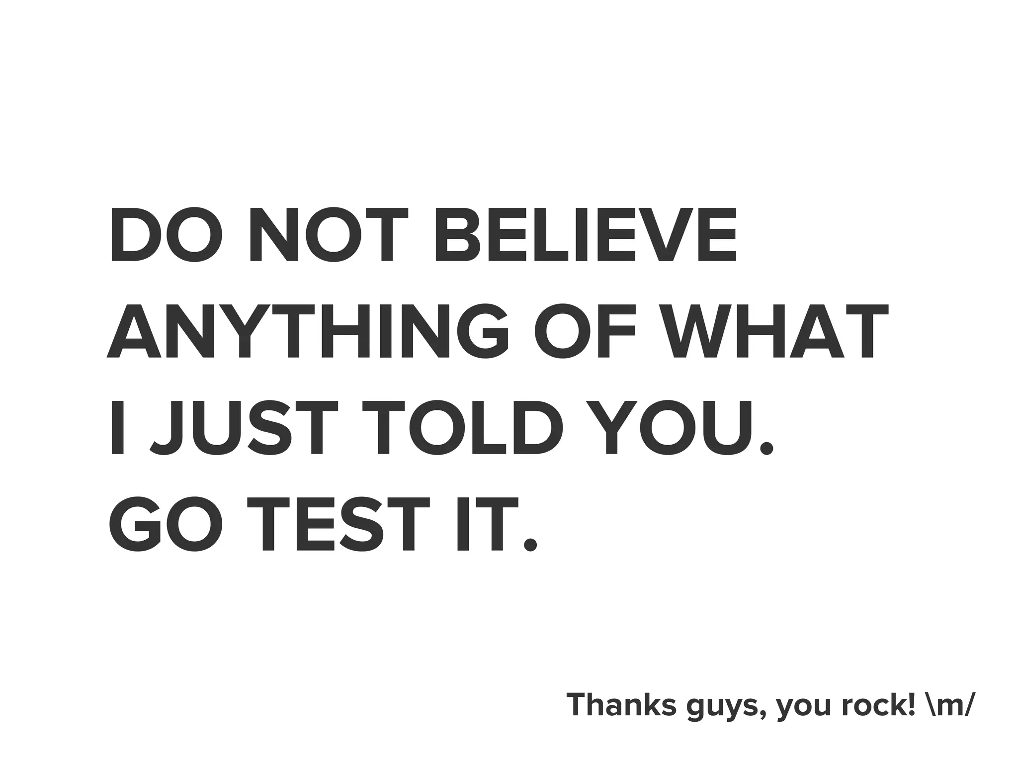 DO NOT BELIEVE 
ANYTHING OF WHAT 
I JUST TOLD YOU. 
GO TEST IT. 
Thanks guys, you rock! m/ 
