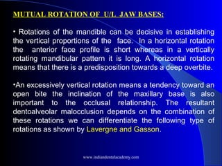 MUTUAL ROTATION OF U/L JAW BASES:
 
•  Rotations of the mandible can be decisive in establishing
the vertical proportions of the face. In a horizontal rotation
the anterior face profile is short whereas in a vertically
rotating mandibular pattern it is long. A horizontal rotation
means that there is a predisposition towards a deep overbite.
•An excessively vertical rotation means a tendency toward an
open bite the inclination of the maxillary base is also
important to the occlusal relationship. The resultant
dentoalveolar malocclusion depends on the combination of
these rotations we can differentiate the following type of
rotations as shown by Lavergne and Gasson.
www.indiandentalacademy.com
 