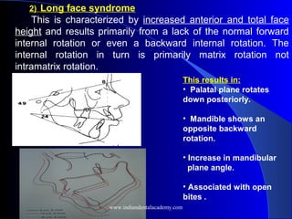 2) Long face syndrome
This is characterized by increased anterior and total face
height and results primarily from a lack of the normal forward
internal rotation or even a backward internal rotation. The
internal rotation in turn is primarily matrix rotation not
intramatrix rotation.
 
 
This results in:
• Palatal plane rotates
down posteriorly.
• Mandible shows an
opposite backward
rotation.
• Increase in mandibular
plane angle.
• Associated with open
bites .
www.indiandentalacademy.com
 