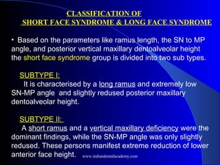 CLASSIFICATION OF
SHORT FACE SYNDROME & LONG FACE SYNDROME
•  Based on the parameters like ramus length, the SN to MP
angle, and posterior vertical maxillary dentoalveolar height
the short face syndrome group is divided into two sub types.
SUBTYPE I:
It is characterised by a long ramus and extremely low
SN-MP angle and slightly redused posterior maxillary
dentoalveolar height.
SUBTYPE II:
A short ramus and a vertical maxillary deficiency were the
dominant findings, while the SN-MP angle was only slightly
redused. These persons manifest extreme reduction of lower
anterior face height. www.indiandentalacademy.com
 
