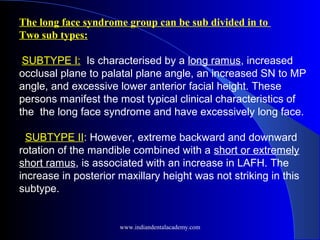 The long face syndrome group can be sub divided in to
Two sub types:
 SUBTYPE I: Is characterised by a long ramus, increased
occlusal plane to palatal plane angle, an increased SN to MP
angle, and excessive lower anterior facial height. These
persons manifest the most typical clinical characteristics of
the the long face syndrome and have excessively long face.
SUBTYPE II: However, extreme backward and downward
rotation of the mandible combined with a short or extremely
short ramus, is associated with an increase in LAFH. The
increase in posterior maxillary height was not striking in this
subtype.  
www.indiandentalacademy.com
 