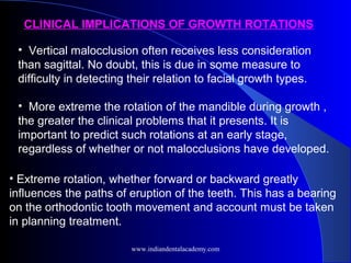 • Vertical malocclusion often receives less consideration
than sagittal. No doubt, this is due in some measure to
difficulty in detecting their relation to facial growth types.
• More extreme the rotation of the mandible during growth ,
the greater the clinical problems that it presents. It is
important to predict such rotations at an early stage,
regardless of whether or not malocclusions have developed.
• Extreme rotation, whether forward or backward greatly
influences the paths of eruption of the teeth. This has a bearing
on the orthodontic tooth movement and account must be taken
in planning treatment.
CLINICAL IMPLICATIONS OF GROWTH ROTATIONS
www.indiandentalacademy.com
 