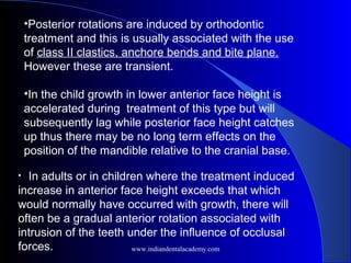 •Posterior rotations are induced by orthodontic
treatment and this is usually associated with the use
of class II clastics, anchore bends and bite plane.
However these are transient.
•In the child growth in lower anterior face height is
accelerated during treatment of this type but will
subsequently lag while posterior face height catches
up thus there may be no long term effects on the
position of the mandible relative to the cranial base.
• In adults or in children where the treatment induced
increase in anterior face height exceeds that which
would normally have occurred with growth, there will
often be a gradual anterior rotation associated with
intrusion of the teeth under the influence of occlusal
forces. www.indiandentalacademy.com
 