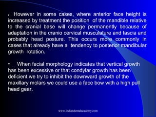  
•         However in some cases, where anterior face height is
increased by treatment the position of the mandible relative
to the cranial base will change permanently because of
adaptation in the cranio cervical musculature and fascia and
probably head posture. This occurs more commonly in
cases that already have a tendency to posterior mandibular
growth rotation.
• When facial morphology indicates that vertical growth
has been excessive or that condylar growth has been
deficient we try to inhibit the downward growth of the
maxillary molars we could use a face bow with a high pull
head gear.
www.indiandentalacademy.com
 
