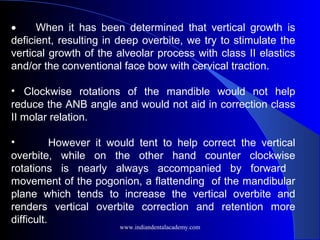 •         When it has been determined that vertical growth is
deficient, resulting in deep overbite, we try to stimulate the
vertical growth of the alveolar process with class II elastics
and/or the conventional face bow with cervical traction.
• Clockwise rotations of the mandible would not help
reduce the ANB angle and would not aid in correction class
II molar relation.
• However it would tent to help correct the vertical
overbite, while on the other hand counter clockwise
rotations is nearly always accompanied by forward
movement of the pogonion, a flattending of the mandibular
plane which tends to increase the vertical overbite and
renders vertical overbite correction and retention more
difficult.
www.indiandentalacademy.com
 