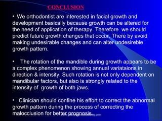CONCLUSION
•  We orthodontist are interested in facial growth and
development basically because growth can be altered for
the need of application of therapy. Therefore we should
predict future growth changes that occur. There by avoid
making undesirable changes and can alter undesireble
growth pattern.
• The rotation of the mandible during growth appears to be
a complex phenomenon showing annual variataions in
direction & intensity. Such rotation is not only dependent on
mandibular factors, but also is strongly related to the
intensity of growth of both jaws.
• Clinician should confine his effort to correct the abnormal
growth pattern during the process of correcting the
malocclusion for better prognosis.
www.indiandentalacademy.com
 