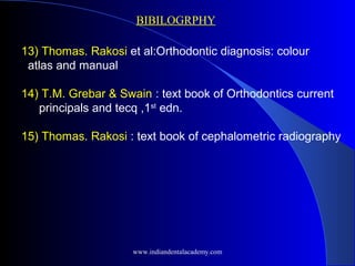 13) Thomas. Rakosi et al:Orthodontic diagnosis: colour
atlas and manual
14) T.M. Grebar & Swain : text book of Orthodontics current
principals and tecq ,1st
edn.
15) Thomas. Rakosi : text book of cephalometric radiography
BIBILOGRPHY
www.indiandentalacademy.com
 