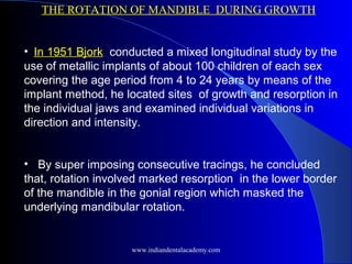 THE ROTATION OF MANDIBLE DURING GROWTH
• In 1951 Bjork conducted a mixed longitudinal study by the
use of metallic implants of about 100 children of each sex
covering the age period from 4 to 24 years by means of the
implant method, he located sites of growth and resorption in
the individual jaws and examined individual variations in
direction and intensity.
• By super imposing consecutive tracings, he concluded
that, rotation involved marked resorption in the lower border
of the mandible in the gonial region which masked the
underlying mandibular rotation.
www.indiandentalacademy.com
 