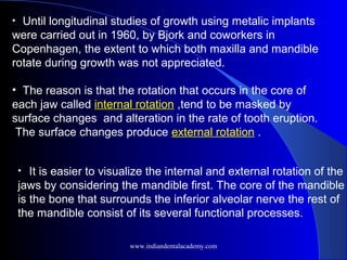 • Until longitudinal studies of growth using metalic implants
were carried out in 1960, by Bjork and coworkers in
Copenhagen, the extent to which both maxilla and mandible
rotate during growth was not appreciated.
• The reason is that the rotation that occurs in the core of
each jaw called internal rotation ,tend to be masked by
surface changes and alteration in the rate of tooth eruption.
The surface changes produce external rotation .
• It is easier to visualize the internal and external rotation of the
jaws by considering the mandible first. The core of the mandible
is the bone that surrounds the inferior alveolar nerve the rest of
the mandible consist of its several functional processes.
www.indiandentalacademy.com
 