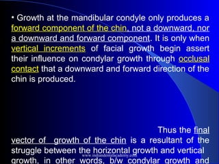 • Growth at the mandibular condyle only produces a
forward component of the chin, not a downward, nor
a downward and forward component. It is only when
vertical increments of facial growth begin assert
their influence on condylar growth through occlusal
contact that a downward and forward direction of the
chin is produced.
Thus the final
vector of growth of the chin is a resultant of the
struggle between the horizontal growth and vertical
growth, in other words, b/w condylar growth and
www.indiandentalacademy.com
 