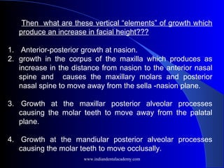 Then what are these vertical “elements” of growth which
produce an increase in facial height???
1. Anterior-posterior growth at nasion.
2. growth in the corpus of the maxilla which produces as
increase in the distance from nasion to the anterior nasal
spine and causes the maxillary molars and posterior
nasal spine to move away from the sella -nasion plane.
3. Growth at the maxillar posterior alveolar processes
causing the molar teeth to move away from the palatal
plane.
4. Growth at the mandiular posterior alveolar processes
causing the molar teeth to move occlusally.
www.indiandentalacademy.com
 