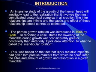  An intensive study of the growth of the human head will
inevitably lead to the realization that it involves the most
complicated anatomical complex in all creation.The inter
relationships are infinite and the cause and effect of these
relationship almost cannot be estimated.
 The phrase growth rotation was introduced in 1955 by
Bjork. In reporting a case states the lowering of the
mandible during growth was “considerably greater
posteriorly than anteriorly, Bjork drew attention to what he
called the mandibular rotation”.
 This was based on the fact that Bjork metallic implants,
had given him precise markers from which he could infer
the sites and amount of growth and resorption in a given
mandible.
INTRODUCTION
INTRODUCTION
www.indiandentalacademy.com
 