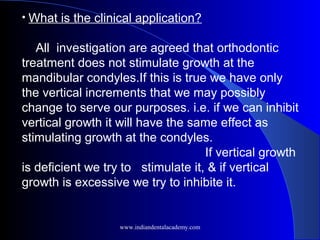 • What is the clinical application?
All investigation are agreed that orthodontic
treatment does not stimulate growth at the
mandibular condyles.If this is true we have only
the vertical increments that we may possibly
change to serve our purposes. i.e. if we can inhibit
vertical growth it will have the same effect as
stimulating growth at the condyles.
If vertical growth
is deficient we try to stimulate it, & if vertical
growth is excessive we try to inhibite it.
www.indiandentalacademy.com
 