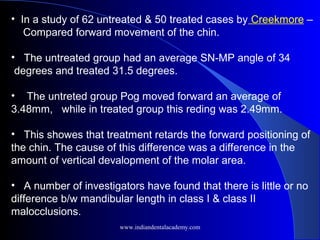 • In a study of 62 untreated & 50 treated cases by Creekmore –
Compared forward movement of the chin.
• The untreated group had an average SN-MP angle of 34
degrees and treated 31.5 degrees.
• The untreted group Pog moved forward an average of
3.48mm, while in treated group this reding was 2.49mm.
• This showes that treatment retards the forward positioning of
the chin. The cause of this difference was a difference in the
amount of vertical devalopment of the molar area.
• A number of investigators have found that there is little or no
difference b/w mandibular length in class I & class II
malocclusions.
www.indiandentalacademy.com
 