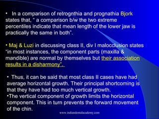 • In a comparison of retrognthia and prognathia Bjork
states that, “ a comparison b/w the two extreme
percentiles indicate that mean length of the lower jaw is
practically the same in both”.
• Maj & Luzi in discussing class II, div I malocclusion states
“in most instances, the component parts (maxilla &
mandible) are normal by themselves but their association
results in a disharmony”.
• Thus, it can be said that most class II cases have had
average horizontal growth. Their principal shortcoming is
that they have had too much vertical growth.
•The vertical component of growth limits the horizontal
component. This in turn prevents the forward movement
of the chin.
www.indiandentalacademy.com
 