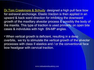 Dr.Tom Creekmore & Schudy designed a high pull face bow
for extraoral anchorage. Elastic traction is then applied in an
upward & back ward direction for inhibiting the downward
growth of the maxillary alveolar process & possibly the body of
the maxiila. This type of traction is used primarily on open bite
cases & individules with high SN-MP angles.
• When vertical growth is deficient, resulting in a deep
overbite, we try to stimulate the vertical growth of the alveolar
processes with class II elastics and / or the conventional face
bow headgear with cervical traction.
www.indiandentalacademy.com
 