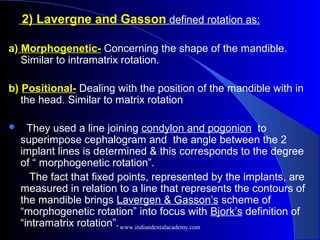2) Lavergne and Gasson defined rotation as:
a) Morphogenetic- Concerning the shape of the mandible.
Similar to intramatrix rotation.
b) Positional- Dealing with the position of the mandible with in
the head. Similar to matrix rotation
 They used a line joining condylon and pogonion to
superimpose cephalogram and the angle between the 2
implant lines is determined & this corresponds to the degree
of “ morphogenetic rotation”.
The fact that fixed points, represented by the implants, are
measured in relation to a line that represents the contours of
the mandible brings Lavergen & Gasson’s scheme of
“morphogenetic rotation” into focus with Bjork’s definition of
“intramatrix rotation”.www.indiandentalacademy.com
 