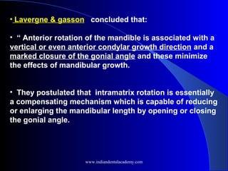 • Lavergne & gasson concluded that:
• “ Anterior rotation of the mandible is associated with a
vertical or even anterior condylar growth direction and a
marked closure of the gonial angle and these minimize
the effects of mandibular growth.
• They postulated that intramatrix rotation is essentially
a compensating mechanism which is capable of reducing
or enlarging the mandibular length by opening or closing
the gonial angle.
www.indiandentalacademy.com
 