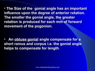 • The Size of the gonial angle has an important
influence upon the degree of anterior rotation.
The smaller the gonial angle, the greater
rotation is produced for each mm of forward
movement of the pogonion.
• An obtuse gonial angle compensate for a
short ramus and corpus i.e. the gonial angle
helps to compensate for length.
www.indiandentalacademy.com
 