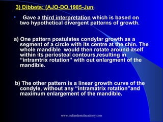 3) Dibbets: (AJO-DO,1985-Jun)

Gave a third interpretation which is based on
two hypothetical divergent patterns of growth.
a) One pattern postulates condylar growth as a
segment of a circle with its centre at the chin. The
whole mandible would then rotate around itself
within its periosteal contours,resulting in
“intramtrix rotation” with out enlargment of the
mandible.
b) The other pattern is a linear growth curve of the
condyle, without any “intramatrix rotation”and
maximum enlargement of the mandible.
www.indiandentalacademy.com
 