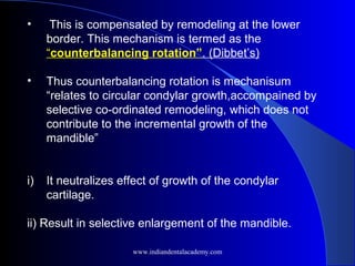 • This is compensated by remodeling at the lower
border. This mechanism is termed as the
“counterbalancing rotation”. (Dibbet’s)
• Thus counterbalancing rotation is mechanisum
“relates to circular condylar growth,accompained by
selective co-ordinated remodeling, which does not
contribute to the incremental growth of the
mandible”
i) It neutralizes effect of growth of the condylar
cartilage.
ii) Result in selective enlargement of the mandible.
www.indiandentalacademy.com
 