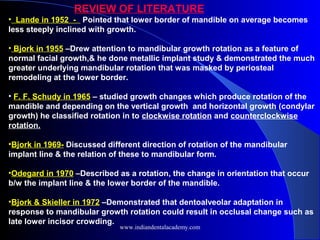 REVIEW OF LITERATURE
• Lande in 1952 - Pointed that lower border of mandible on average becomes
less steeply inclined with growth.
• Bjork in 1955 –Drew attention to mandibular growth rotation as a feature of
normal facial growth,& he done metallic implant study & demonstrated the much
greater underlying mandibular rotation that was masked by periosteal
remodeling at the lower border.
• F. F. Schudy in 1965 – studied growth changes which produce rotation of the
mandible and depending on the vertical growth and horizontal growth (condylar
growth) he classified rotation in to clockwise rotation and counterclockwise
rotation.
•Bjork in 1969- Discussed different direction of rotation of the mandibular
implant line & the relation of these to mandibular form.
•Odegard in 1970 –Described as a rotation, the change in orientation that occur
b/w the implant line & the lower border of the mandible.
•Bjork & Skieller in 1972 –Demonstrated that dentoalveolar adaptation in
response to mandibular growth rotation could result in occlusal change such as
late lower incisor crowding.
www.indiandentalacademy.com
 