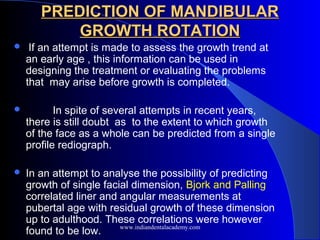 PREDICTION OF MANDIBULAR
PREDICTION OF MANDIBULAR
GROWTH ROTATION
GROWTH ROTATION
 If an attempt is made to assess the growth trend at
an early age , this information can be used in
designing the treatment or evaluating the problems
that may arise before growth is completed.
 In spite of several attempts in recent years,
there is still doubt as to the extent to which growth
of the face as a whole can be predicted from a single
profile rediograph.
 In an attempt to analyse the possibility of predicting
growth of single facial dimension, Bjork and Palling
correlated liner and angular measurements at
pubertal age with residual growth of these dimension
up to adulthood. These correlations were however
found to be low. www.indiandentalacademy.com
 