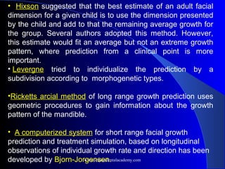 • Hixson suggested that the best estimate of an adult facial
dimension for a given child is to use the dimension presented
by the child and add to that the remaining average growth for
the group. Several authors adopted this method. However,
this estimate would fit an average but not an extreme growth
pattern, where prediction from a clinical point is more
important.
• Levergne tried to individualize the prediction by a
subdivision according to morphogenetic types.
•Ricketts arcial method of long range growth prediction uses
geometric procedures to gain information about the growth
pattern of the mandible.
• A computerized system for short range facial growth
prediction and treatment simulation, based on longitudinal
observations of individual growth rate and direction has been
developed by Bjorn-Jorgensen.
www.indiandentalacademy.com
 