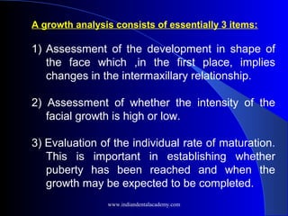 A growth analysis consists of essentially 3 items:
1) Assessment of the development in shape of
the face which ,in the first place, implies
changes in the intermaxillary relationship.
2) Assessment of whether the intensity of the
facial growth is high or low.
3) Evaluation of the individual rate of maturation.
This is important in establishing whether
puberty has been reached and when the
growth may be expected to be completed.
www.indiandentalacademy.com
 
