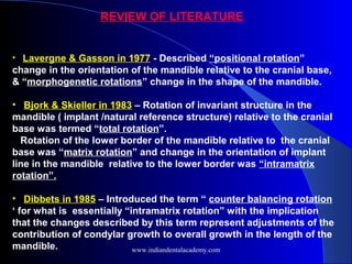 • Lavergne & Gasson in 1977 - Described “positional rotation”
change in the orientation of the mandible relative to the cranial base,
& “morphogenetic rotations” change in the shape of the mandible.
• Bjork & Skieller in 1983 – Rotation of invariant structure in the
mandible ( implant /natural reference structure) relative to the cranial
base was termed “total rotation”.
Rotation of the lower border of the mandible relative to the cranial
base was “matrix rotation” and change in the orientation of implant
line in the mandible relative to the lower border was “intramatrix
rotation”.
• Dibbets in 1985 – Introduced the term “ counter balancing rotation
‘ for what is essentially “intramatrix rotation” with the implication
that the changes described by this term represent adjustments of the
contribution of condylar growth to overall growth in the length of the
mandible.
REVIEW OF LITERATURE
www.indiandentalacademy.com
 