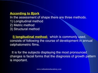 According to Bjork
In the assessment of shape there are three methods.
1) Longitudinal method
2) Metric method
3) Structural method
I) longitudinal method: which is commonly used,
consists of following the course of development in annual
celphalometric films.
It is for the subjects displaying the most pronounced
changes is facial forms that the diagnoisis of growth pattern
is important.
www.indiandentalacademy.com
 