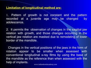 Limitation of longitiudinal method are:
1. Pattern of growth is not constant and the pattern
recorded at a juvenile age may be changed by
adolescence.
2. It permits the observation of changes in the sagittal jaw
relation with growth, and those changes occurring in the
vertical jaw relation are masked due to remodeling of lower
border of the mandible.
Changes in the vertical positions of the jaws in the form of
rotation appear to be smaller when assessed with
conventional longitudinal x-ray films by using the base of
the mandible as the reference than when assessed with the
help of implants.
www.indiandentalacademy.com
 