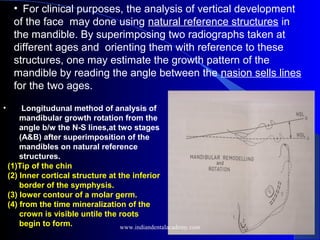 • For clinical purposes, the analysis of vertical development
of the face may done using natural reference structures in
the mandible. By superimposing two radiographs taken at
different ages and orienting them with reference to these
structures, one may estimate the growth pattern of the
mandible by reading the angle between the nasion sells lines
for the two ages.
• Longitudunal method of analysis of
mandibular growth rotation from the
angle b/w the N-S lines,at two stages
(A&B) after superimposition of the
mandibles on natural reference
structures.
(1)Tip of the chin
(2) Inner cortical structure at the inferior
border of the symphysis.
(3) lower contour of a molar germ.
(4) from the time mineralization of the
crown is visible untile the roots
begin to form. www.indiandentalacademy.com
 