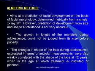 II) METRIC METHOD:
• Aims at a prediction of facial development on the basis
of facial morphology, determined metrically from a single
x- ray film. However, prediction of development from size
and shape at childhood is not very accurate.
• The growth in length of the mandible during
adolescence, could not be judged from its size before
puberty.
• The changes in shape of the face during adolescence,
expressed in terms of anglular measurements, were also
weakly correlated with the shape of the face at 12 years,
which is the age at which treatment is instituted or
planned.
www.indiandentalacademy.com
 