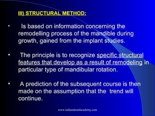 III) STRUCTURAL METHOD:
• Is based on information concerning the
remodelling process of the mandible during
growth, gained from the implant studies.
• The principle is to recognize specific structural
features that develop as a result of remodeling in
particular type of mandibular rotation.
• A prediction of the subsequent course is then
made on the assumption that the trend will
continue.
www.indiandentalacademy.com
 