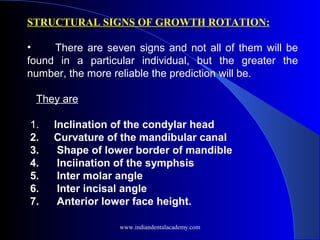 STRUCTURAL SIGNS OF GROWTH ROTATION:
 
•      There are seven signs and not all of them will be
found in a particular individual, but the greater the
number, the more reliable the prediction will be.
They are
1. Inclination of the condylar head
2. Curvature of the mandibular canal
3. Shape of lower border of mandible
4. Inciination of the symphsis
5. Inter molar angle
6. Inter incisal angle
7. Anterior lower face height.
 
www.indiandentalacademy.com
 
