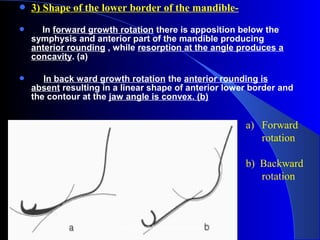  3) Shape of the lower border of the mandible-
      In forward growth rotation there is apposition below the
symphysis and anterior part of the mandible producing
anterior rounding , while resorption at the angle produces a
concavity. (a)
 In back ward growth rotation the anterior rounding is
absent resulting in a linear shape of anterior lower border and
the contour at the jaw angle is convex. (b)
a) Forward 
rotation 
 
b)  Backward 
rotation
www.indiandentalacademy.com
 