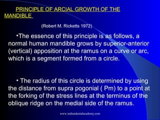 •The essence of this principle is as follows, a
normal human mandible grows by superior-anterior
(vertical) apposition at the ramus on a curve or arc,
which is a segment formed from a circle.
• The radius of this circle is determined by using
the distance from supra pogonial ( Pm) to a point at
the forking of the stress lines at the terminus of the
oblique ridge on the medial side of the ramus.
PRINCIPLE OF ARCIAL GROWTH OF THE
MANDIBLE
(Robert M. Ricketts 1972)
www.indiandentalacademy.com
 